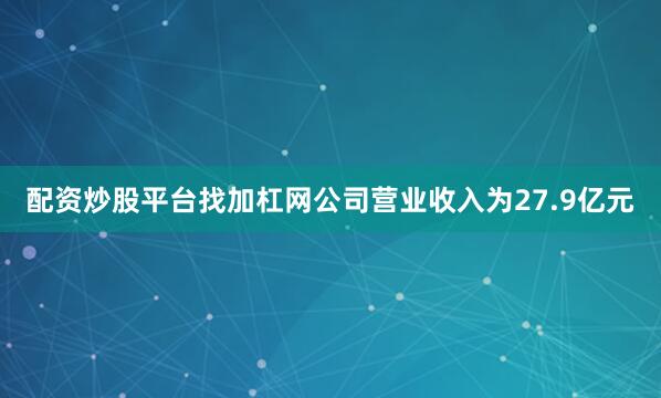 配资炒股平台找加杠网公司营业收入为27.9亿元