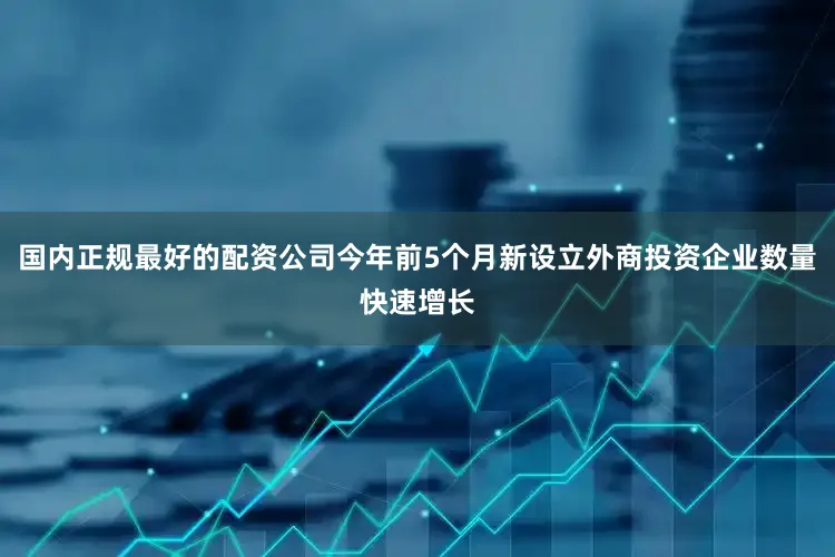 国内正规最好的配资公司今年前5个月新设立外商投资企业数量快速增长