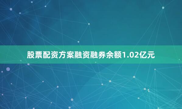 股票配资方案融资融券余额1.02亿元