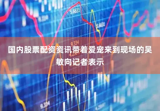 国内股票配资资讯带着爱宠来到现场的吴敏向记者表示