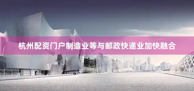 杭州配资门户制造业等与邮政快递业加快融合