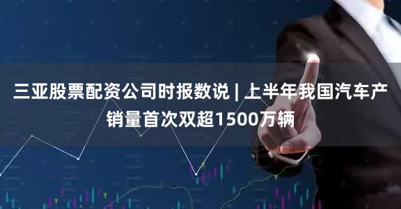 三亚股票配资公司时报数说 | 上半年我国汽车产销量首次双超1500万辆