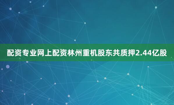 配资专业网上配资林州重机股东共质押2.44亿股
