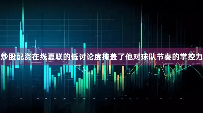 炒股配资在线夏联的低讨论度掩盖了他对球队节奏的掌控力