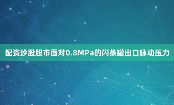 配资炒股股市面对0.8MPa的闪蒸罐出口脉动压力