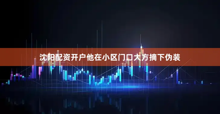 沈阳配资开户他在小区门口大方摘下伪装