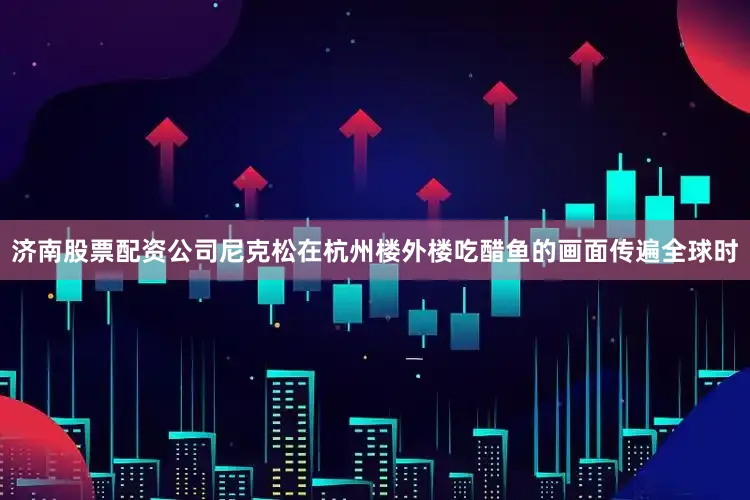 济南股票配资公司尼克松在杭州楼外楼吃醋鱼的画面传遍全球时