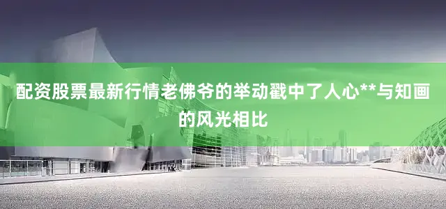配资股票最新行情老佛爷的举动戳中了人心**与知画的风光相比