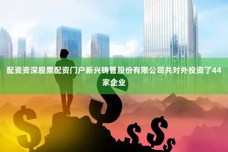配资资深股票配资门户新兴铸管股份有限公司共对外投资了44家企业