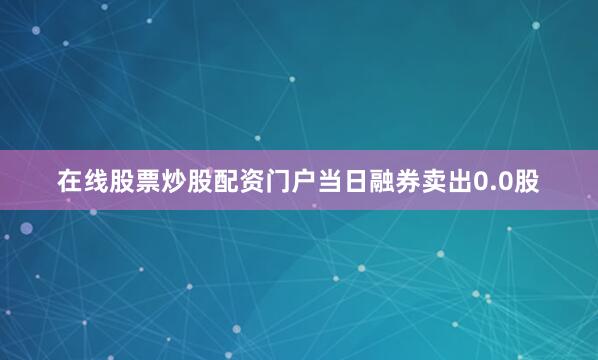 在线股票炒股配资门户当日融券卖出0.0股